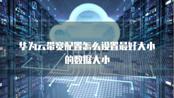 华为云带宽配置怎么设置最好大小的数据大小
