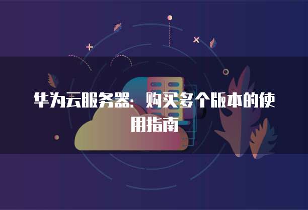华为云服务器:购买多个版本的使用指南