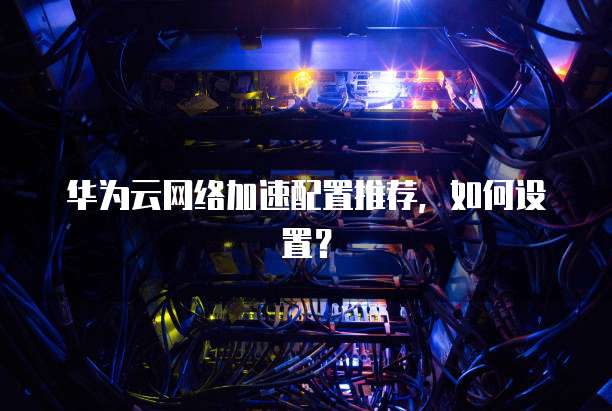 华为云网络加速配置推荐,如何设置?