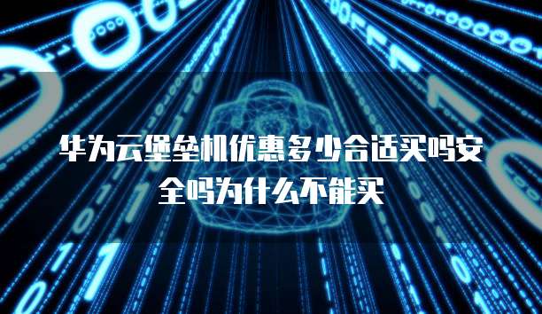 华为云堡垒机优惠多少合适买吗安全吗为什么不能买