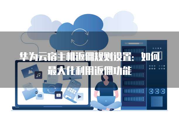 华为云宿主机返佣规则设置：如何最大化利用返佣功能