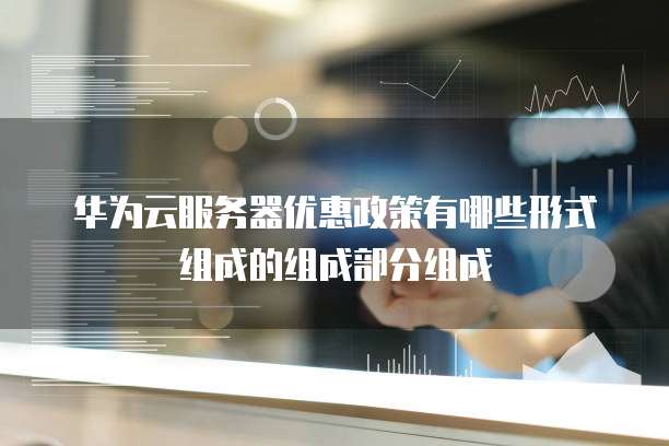 华为云服务器优惠政策有哪些形式组成的组成部分组成