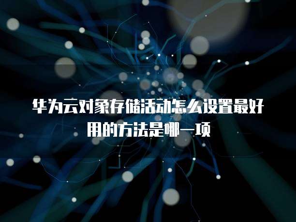 华为云对象存储活动怎么设置最好用的方法是哪一项