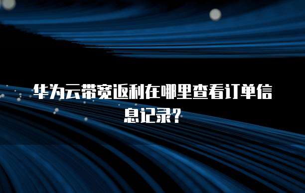 华为云带宽返利在哪里查看订单信息记录?