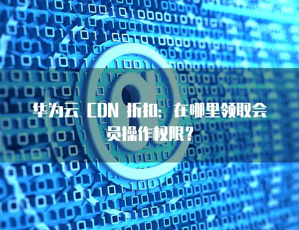 华为云 CDN 折扣：在哪里领取会员操作权限？