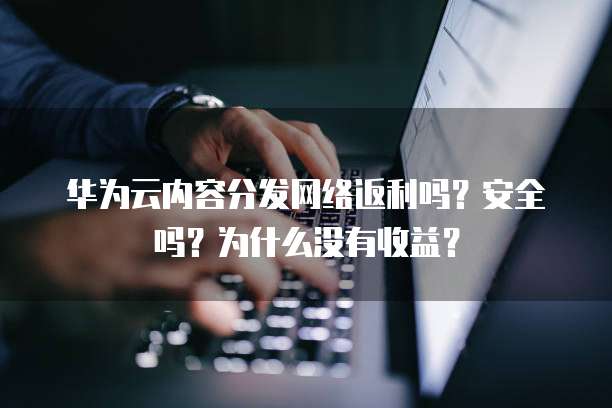 华为云内容分发网络返利吗？安全吗？为什么没有收益？