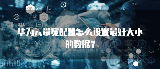 华为云带宽配置怎么设置最好大小的数据？