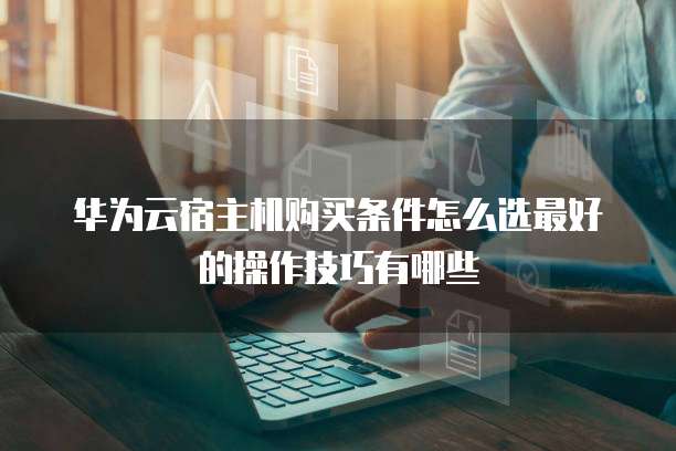 华为云宿主机购买条件怎么选最好的操作技巧有哪些