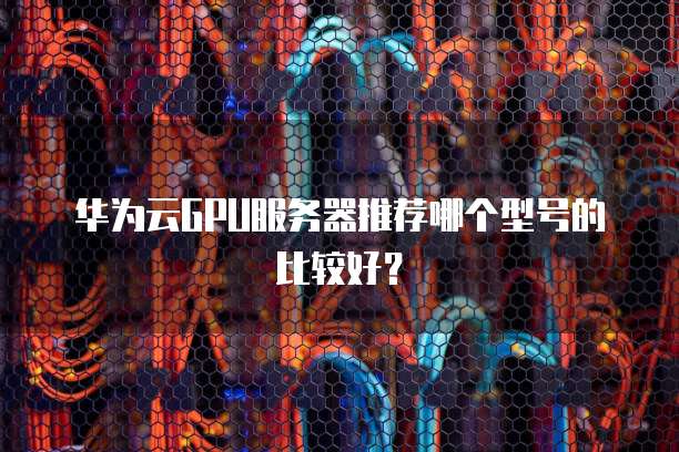 华为云GPU服务器推荐哪个型号的比较好?