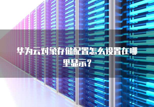 华为云对象存储配置怎么设置在哪里显示？