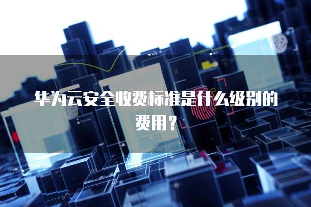 华为云安全收费标准是什么级别的费用?