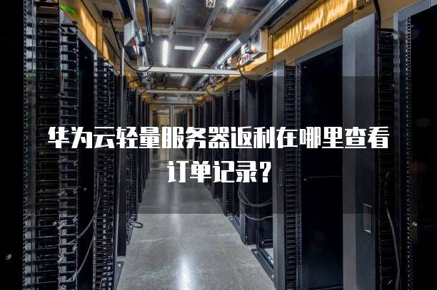 华为云轻量服务器返利在哪里查看订单记录?