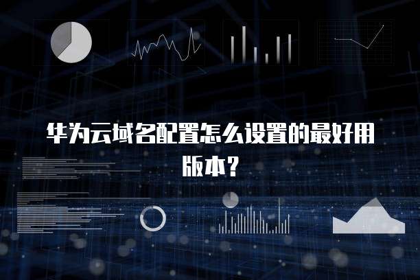 华为云域名配置怎么设置的最好用版本?