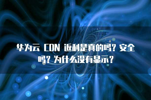 华为云 CDN 返利是真的吗?安全吗?为什么没有显示?