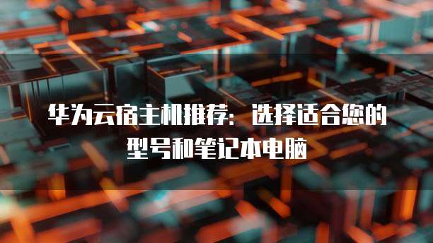 华为云宿主机推荐:选择适合您的型号和笔记本电脑