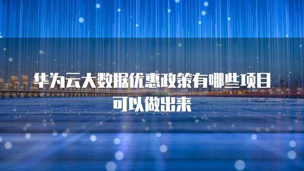 华为云大数据优惠政策有哪些项目可以做出来