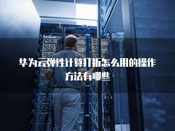华为云弹性计算打折怎么用的操作方法有哪些