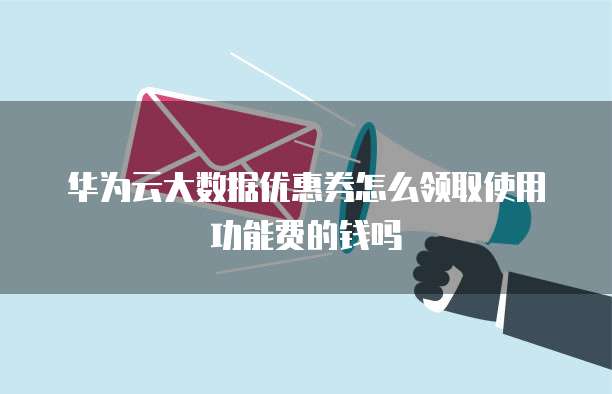 华为云大数据优惠券怎么领取使用功能费的钱吗