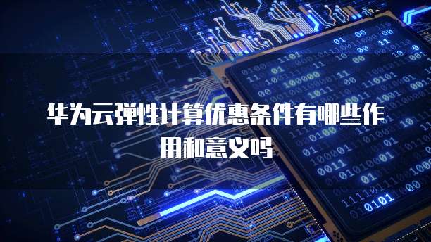 华为云弹性计算优惠条件有哪些作用和意义吗
