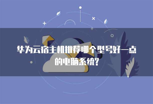 华为云宿主机推荐哪个型号好一点的电脑系统?
