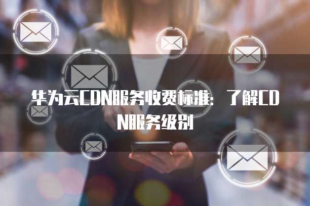 华为云CDN服务收费标准:了解CDN服务级别