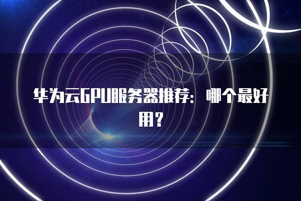 华为云GPU服务器推荐:哪个最好用?