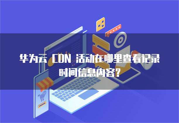 华为云 CDN 活动在哪里查看记录时间信息内容？
