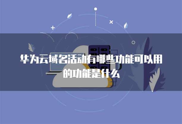 华为云域名活动有哪些功能可以用的功能是什么