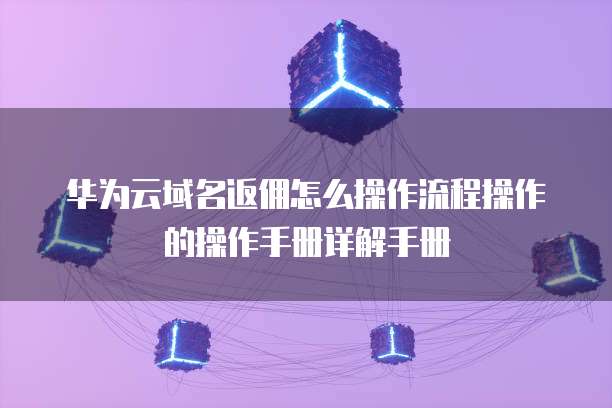 华为云域名返佣怎么操作流程操作的操作手册详解手册