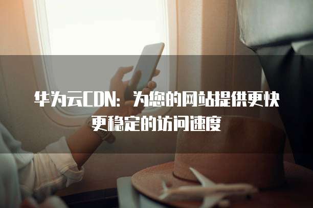 华为云CDN:为您的网站提供更快更稳定的访问速度