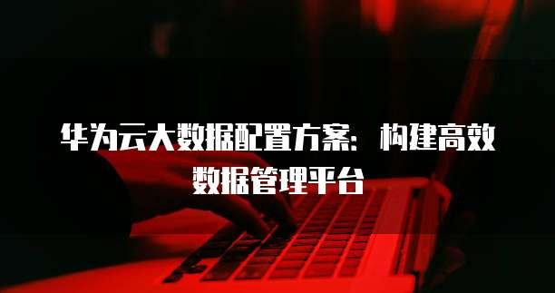 华为云大数据配置方案:构建高效数据管理平台
