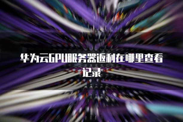 华为云GPU服务器返利在哪里查看记录