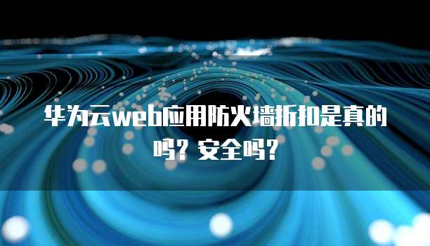 华为云web应用防火墙折扣是真的吗？安全吗？
