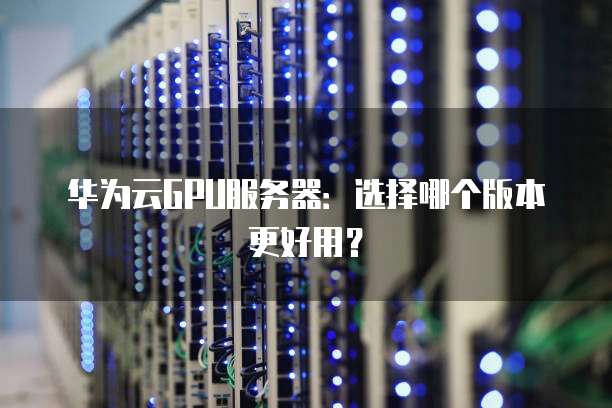 华为云GPU服务器:选择哪个版本更好用?