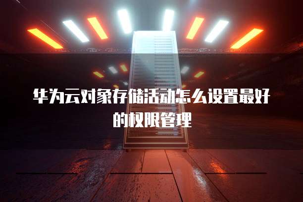 华为云对象存储活动怎么设置最好的权限管理