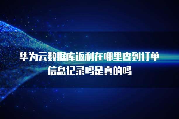 华为云数据库返利在哪里查到订单信息记录吗是真的吗