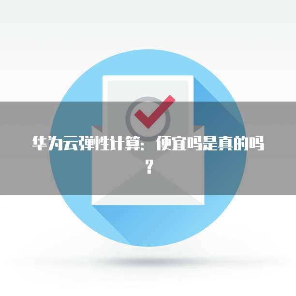 华为云弹性计算:便宜吗是真的吗?