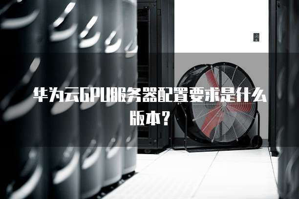 华为云GPU服务器配置要求是什么版本?