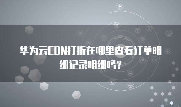 华为云CDN打折在哪里查看订单明细记录明细吗?