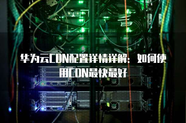 华为云CDN配置详情详解:如何使用CDN最快最好