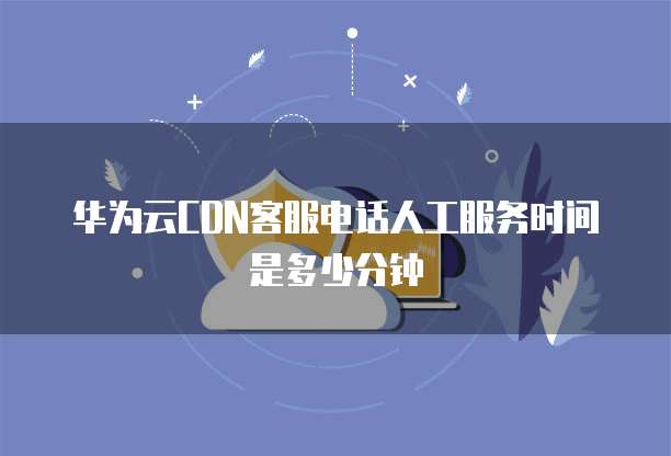 华为云CDN客服电话人工服务时间是多少分钟