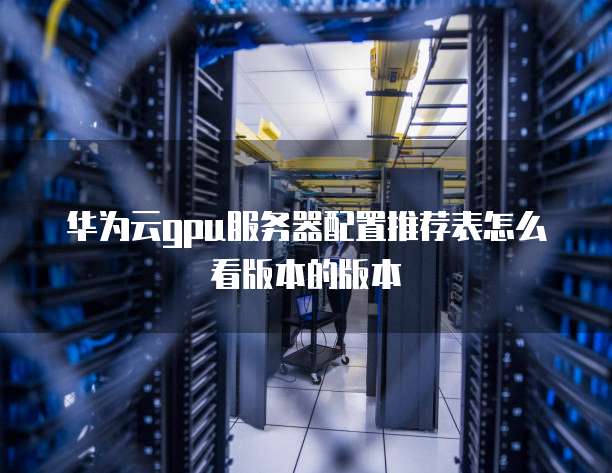 华为云gpu服务器配置推荐表怎么看版本的版本