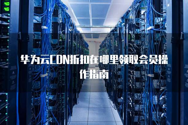 华为云CDN折扣在哪里领取会员操作指南