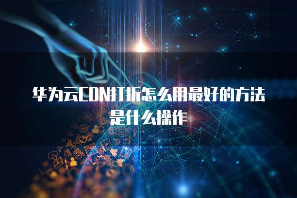 华为云CDN打折怎么用最好的方法是什么操作