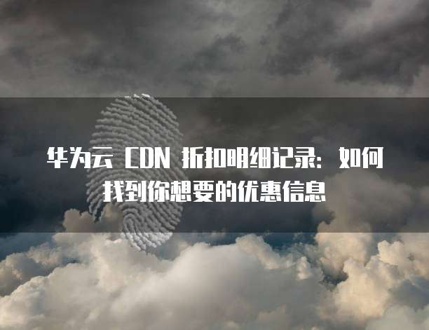 华为云 CDN 折扣明细记录:如何找到你想要的优惠信息