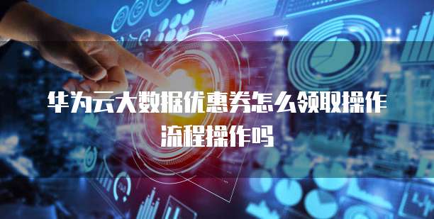 华为云大数据优惠券怎么领取操作流程操作吗