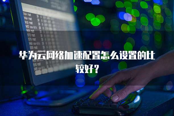 华为云网络加速配置怎么设置的比较好?