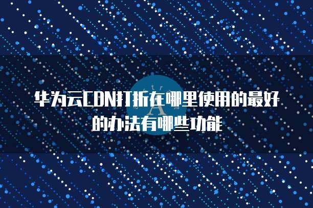 华为云CDN打折在哪里使用的最好的办法有哪些功能