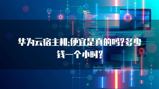 华为云宿主机:便宜是真的吗?多少钱一个小时?