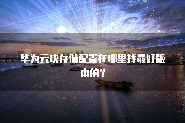 华为云块存储配置在哪里找最好版本的?